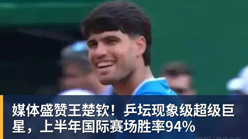 媒体盛赞王楚钦!乒坛现象级超级巨星,上半年国际赛场胜率94%